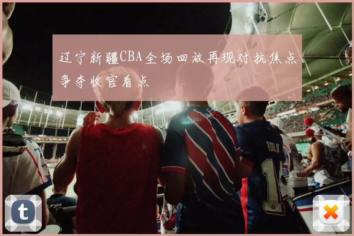 辽宁新疆CBA全场回放再现对抗焦点争夺收官看点