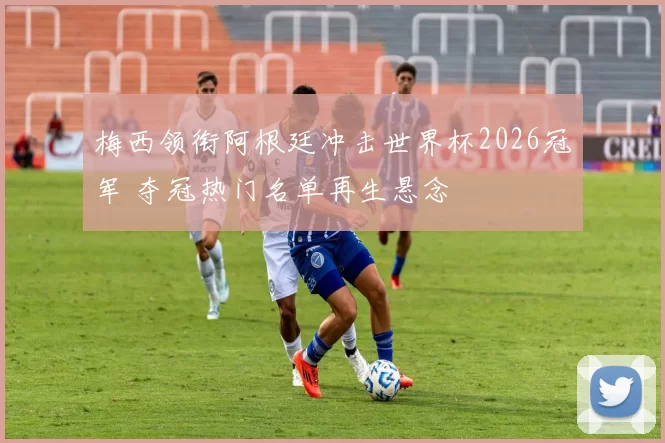 梅西领衔阿根廷冲击世界杯2026冠军 夺冠热门名单再生悬念