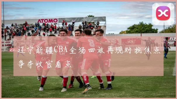 辽宁新疆CBA全场回放再现对抗焦点争夺收官看点