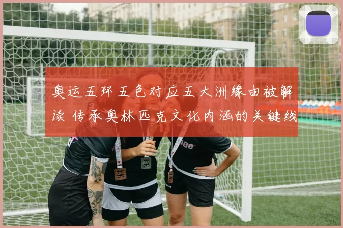 奥运五环五色对应五大洲缘由被解读 传承奥林匹克文化内涵的关键线索