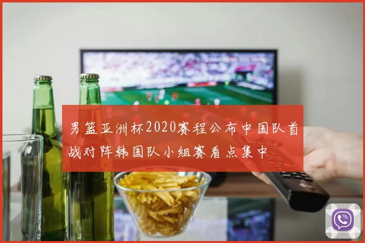 男篮亚洲杯2020赛程公布中国队首战对阵韩国队小组赛看点集中