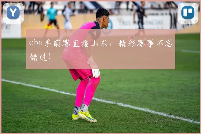 cba季前赛直播山东，精彩赛事不容错过！