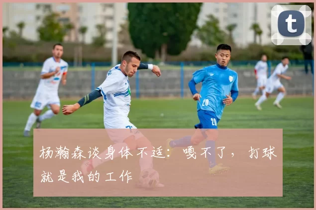 杨瀚森谈身体不适:嘎不了,打球就是我的工作