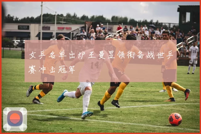 女乒名单出炉王曼昱领衔备战世乒赛冲击冠军