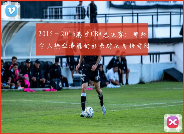 2015 - 2016赛季CBA总决赛：那些令人热血沸腾的经典对决与传奇时刻！